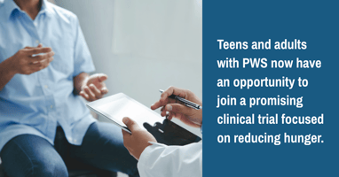 Teens and adults with PWS now have an opportunity to join a promising clinical trial focused on reducing hunger.